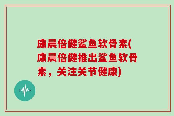康晨倍健鲨鱼软骨素(康晨倍健推出鲨鱼软骨素，关注关节健康)