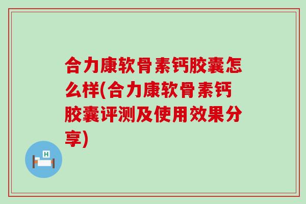 合力康软骨素钙胶囊怎么样(合力康软骨素钙胶囊评测及使用效果分享) 合力康软骨素钙胶囊怎么样(合力康软骨素钙胶囊评测及使用效果分享)