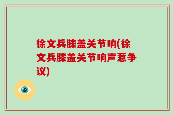 徐文兵膝盖关节响(徐文兵膝盖关节响声惹争议) 徐文兵膝盖关节响(徐文兵膝盖关节响声惹争议)