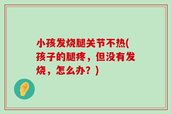 小孩发烧腿关节不热(孩子的腿疼,但没有发烧,怎么办?) 小孩发烧腿关节不热(孩子的腿疼,但没有发烧,怎么办?)