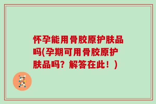 怀孕能用骨胶原护肤品吗(孕期可用骨胶原护肤品吗?解答在此!) 怀孕能用骨胶原护肤品吗(孕期可用骨胶原护肤品吗?解答在此!)