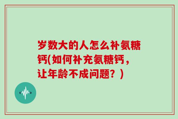 岁数大的人怎么补氨糖钙(如何补充氨糖钙,让年龄不成问题?) 岁数大的人怎么补氨糖钙(如何补充氨糖钙,让年龄不成问题?)