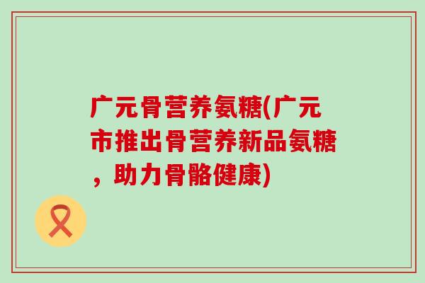 广元骨营养氨糖(广元市推出骨营养新品氨糖,助力骨骼健康) 广元骨营养氨糖(广元市推出骨营养新品氨糖,助力骨骼健康)