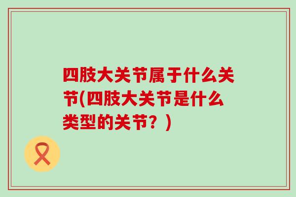 四肢大关节属于什么关节(四肢大关节是什么类型的关节?) 四肢大关节属于什么关节(四肢大关节是什么类型的关节?)
