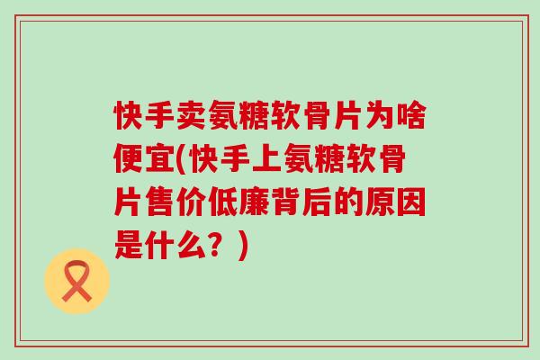 快手卖氨糖软骨片为啥便宜(快手上氨糖软骨片售价低廉背后的原因是什么?) 快手卖氨糖软骨片为啥便宜(快手上氨糖软骨片售价低廉背后的原因是什么?)