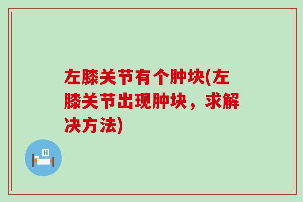 左膝关节有个肿块(左膝关节出现肿块,求解决方法) 左膝关节有个肿块(左膝关节出现肿块,求解决方法)