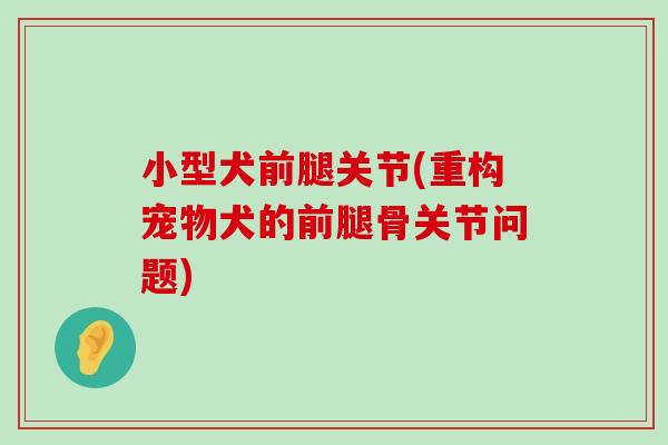 小型犬前腿关节(重构宠物犬的前腿骨关节问题) 小型犬前腿关节(重构宠物犬的前腿骨关节问题)