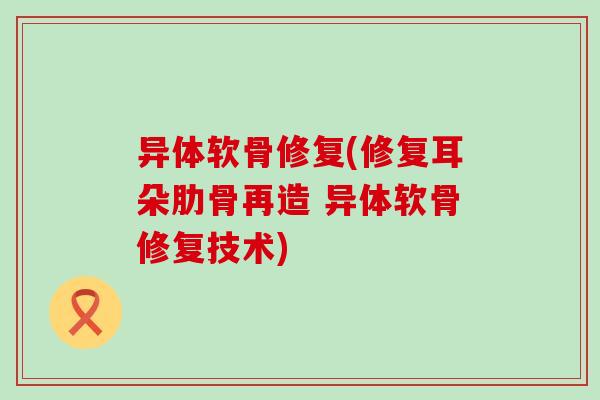 异体软骨修复(修复耳朵肋骨再造 异体软骨修复技术) 异体软骨修复(修复耳朵肋骨再造 异体软骨修复技术)