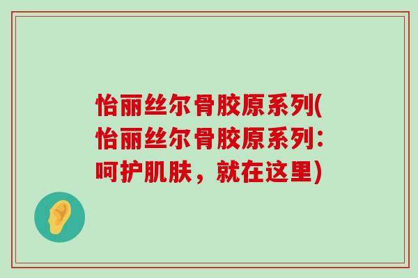 怡丽丝尔骨胶原系列(怡丽丝尔骨胶原系列:呵护,就在这里) 怡丽丝尔骨胶原系列(怡丽丝尔骨胶原系列:呵护,就在这里)