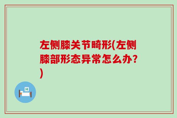 左侧膝关节畸形(左侧膝部形态异常怎么办?) 左侧膝关节畸形(左侧膝部形态异常怎么办?)