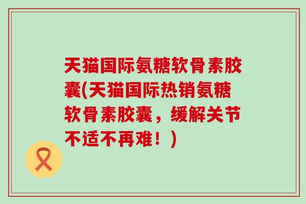 天猫国际氨糖软骨素胶囊(天猫国际热销氨糖软骨素胶囊,缓解关节不适不再难!) 天猫国际氨糖软骨素胶囊(天猫国际热销氨糖软骨素胶囊,缓解关节不适不再难!)