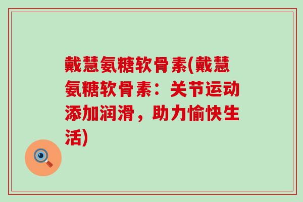戴慧氨糖软骨素(戴慧氨糖软骨素：关节运动添加润滑，助力愉快生活)