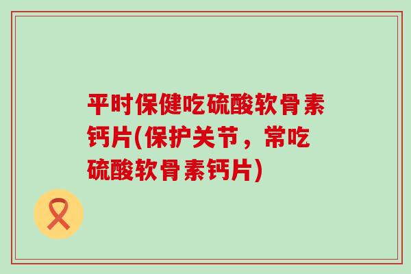 平时保健吃硫酸软骨素钙片(保护关节,常吃硫酸软骨素钙片) 平时保健吃硫酸软骨素钙片(保护关节,常吃硫酸软骨素钙片)