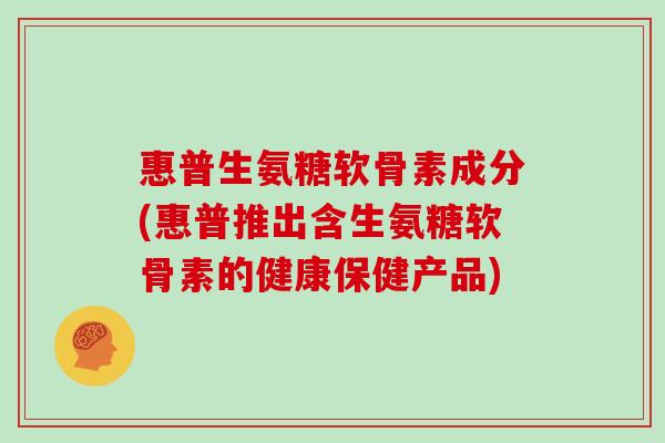 惠普生氨糖软骨素成分(惠普推出含生氨糖软骨素的健康保健产品) 惠普生氨糖软骨素成分(惠普推出含生氨糖软骨素的健康保健产品)