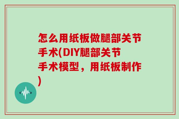 怎么用纸板做腿部关节手术(DIY腿部关节手术模型,用纸板制作) 怎么用纸板做腿部关节手术(DIY腿部关节手术模型,用纸板制作)