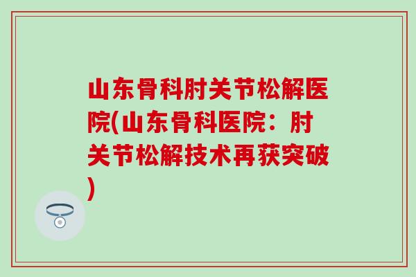 山东骨科肘关节松解医院(山东骨科医院:肘关节松解技术再获突破) 山东骨科肘关节松解医院(山东骨科医院:肘关节松解技术再获突破)