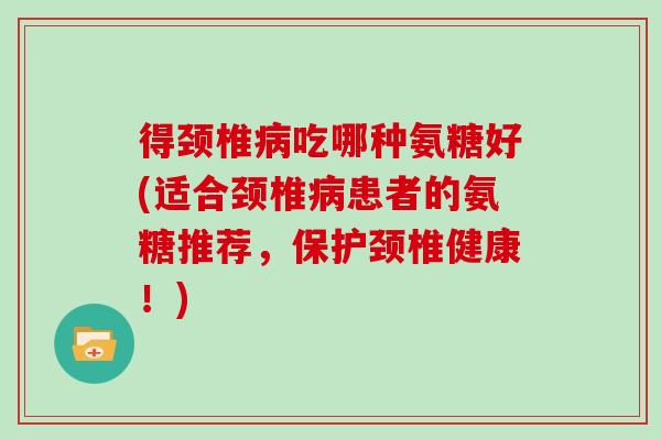 得颈椎吃哪种氨糖好(适合颈椎患者的氨糖推荐,保护颈椎健康!) 得颈椎吃哪种氨糖好(适合颈椎患者的氨糖推荐,保护颈椎健康!)