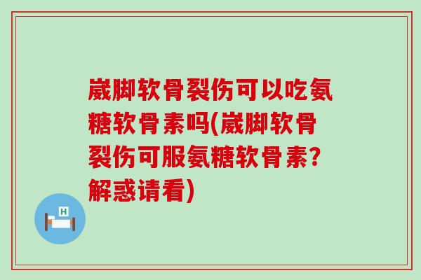 崴脚软骨裂伤可以吃氨糖软骨素吗(崴脚软骨裂伤可服氨糖软骨素？解惑请看)