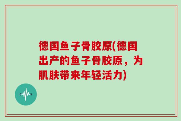 德国鱼子骨胶原(德国出产的鱼子骨胶原,为带来年轻活力) 德国鱼子骨胶原(德国出产的鱼子骨胶原,为带来年轻活力)