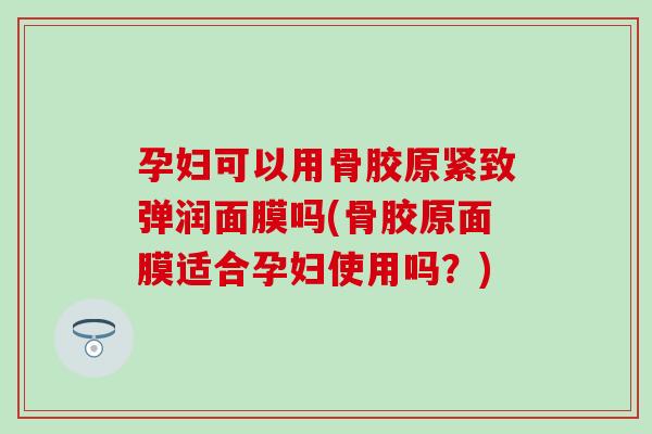 孕妇可以用骨胶原紧致弹润面膜吗(骨胶原面膜适合孕妇使用吗?) 孕妇可以用骨胶原紧致弹润面膜吗(骨胶原面膜适合孕妇使用吗?)