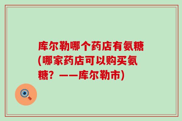 库尔勒哪个药店有氨糖(哪家药店可以购买氨糖?——库尔勒市) 库尔勒哪个药店有氨糖(哪家药店可以购买氨糖?——库尔勒市)