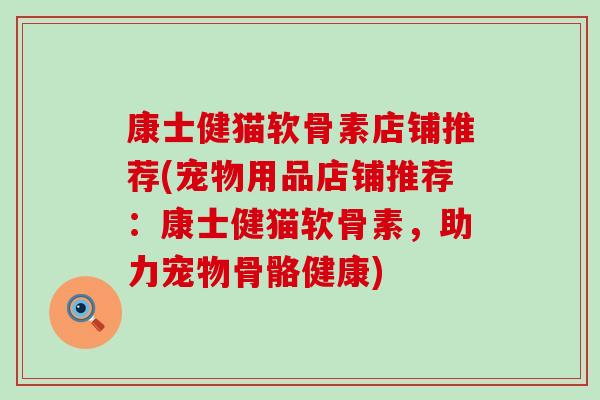 康士健猫软骨素店铺推荐(宠物用品店铺推荐:康士健猫软骨素,助力宠物骨骼健康) 康士健猫软骨素店铺推荐(宠物用品店铺推荐:康士健猫软骨素,助力宠物骨骼健康)