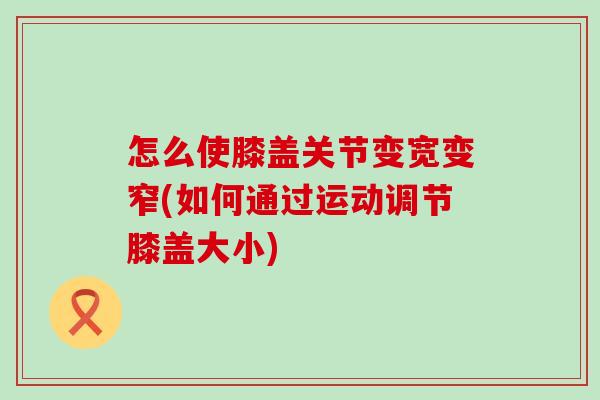怎么使膝盖关节变宽变窄(如何通过运动调节膝盖大小) 怎么使膝盖关节变宽变窄(如何通过运动调节膝盖大小)