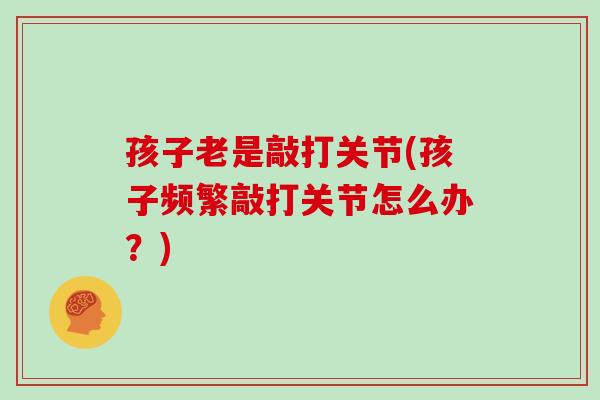 孩子老是敲打关节(孩子频繁敲打关节怎么办?) 孩子老是敲打关节(孩子频繁敲打关节怎么办?)