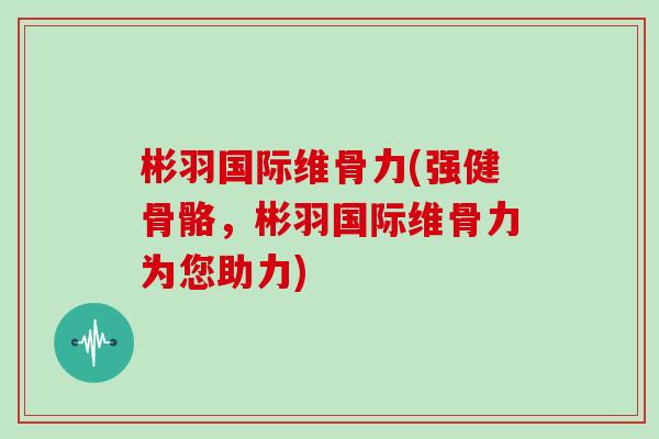 彬羽国际维骨力(强健骨骼,彬羽国际维骨力为您助力) 彬羽国际维骨力(强健骨骼,彬羽国际维骨力为您助力)