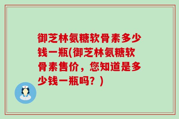 御芝林氨糖软骨素多少钱一瓶(御芝林氨糖软骨素售价,您知道是多少钱一瓶吗?) 御芝林氨糖软骨素多少钱一瓶(御芝林氨糖软骨素售价,您知道是多少钱一瓶吗?)
