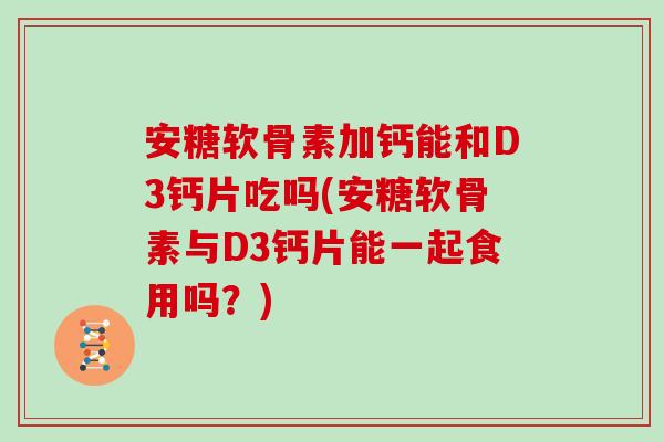 安糖软骨素加钙能和D3钙片吃吗(安糖软骨素与D3钙片能一起食用吗？)