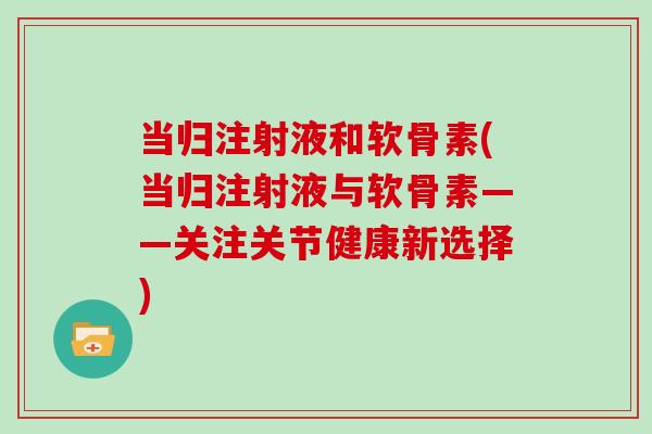 当归注射液和软骨素(当归注射液与软骨素——关注关节健康新选择) 当归注射液和软骨素(当归注射液与软骨素——关注关节健康新选择)