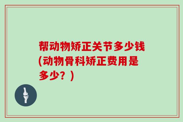 帮动物矫正关节多少钱(动物骨科矫正费用是多少?) 帮动物矫正关节多少钱(动物骨科矫正费用是多少?)