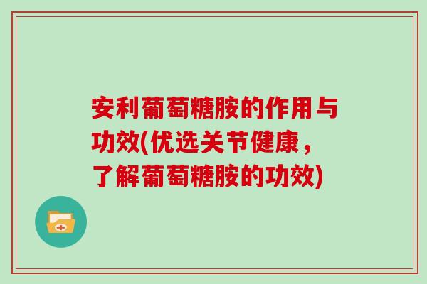 安利葡萄糖胺的作用与功效(优选关节健康，了解葡萄糖胺的功效)