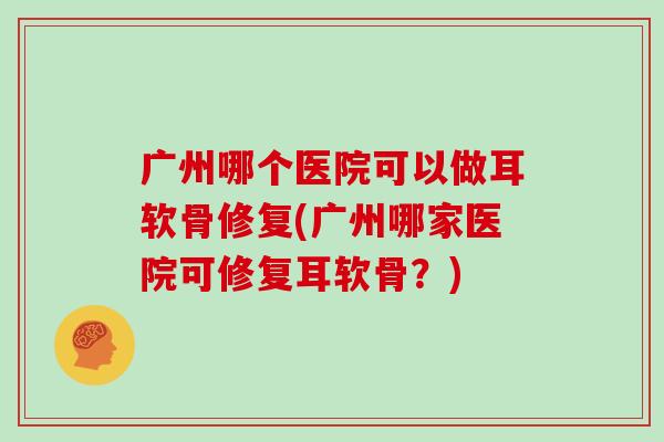 广州哪个医院可以做耳软骨修复(广州哪家医院可修复耳软骨?) 广州哪个医院可以做耳软骨修复(广州哪家医院可修复耳软骨?)