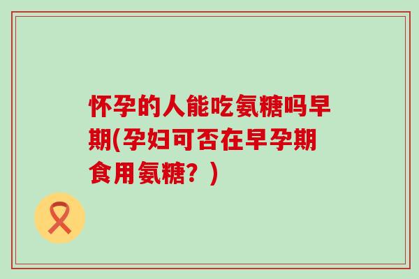 怀孕的人能吃氨糖吗早期(孕妇可否在早孕期食用氨糖?) 怀孕的人能吃氨糖吗早期(孕妇可否在早孕期食用氨糖?)