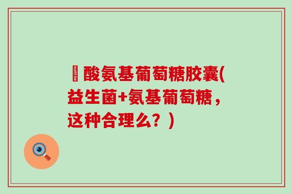 塩酸氨基葡萄糖胶囊(益生菌+氨基葡萄糖，这种合理么？)