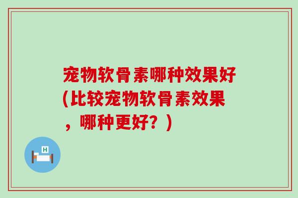 宠物软骨素哪种效果好(比较宠物软骨素效果，哪种更好？)