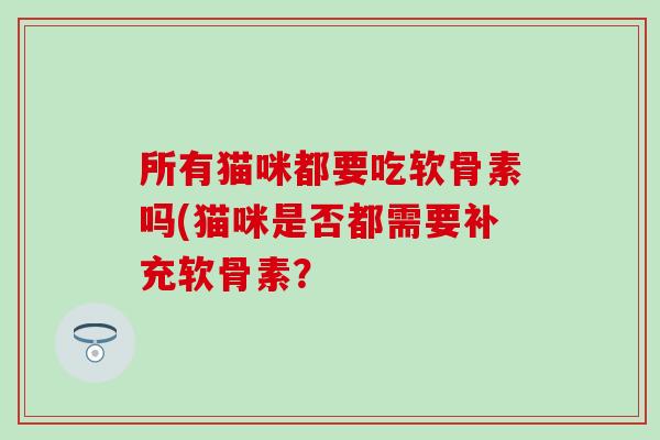 所有猫咪都要吃软骨素吗(猫咪是否都需要补充软骨素? 所有猫咪都要吃软骨素吗(猫咪是否都需要补充软骨素?