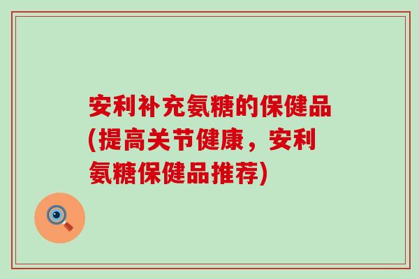 安利补充氨糖的保健品(提高关节健康,安利氨糖保健品推荐) 安利补充氨糖的保健品(提高关节健康,安利氨糖保健品推荐)