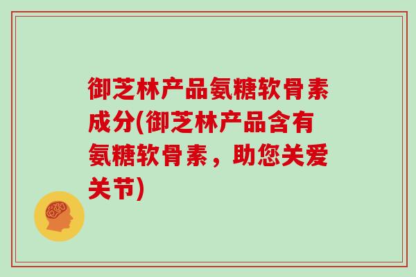 御芝林产品氨糖软骨素成分(御芝林产品含有氨糖软骨素,助您关爱关节) 御芝林产品氨糖软骨素成分(御芝林产品含有氨糖软骨素,助您关爱关节)