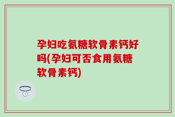 孕妇吃氨糖软骨素钙好吗(孕妇可否食用氨糖软骨素钙)