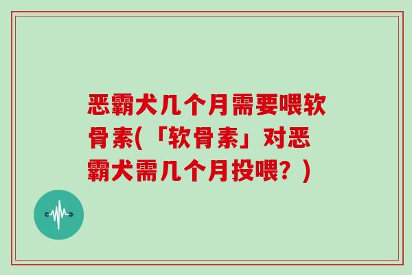 恶霸犬几个月需要喂软骨素(「软骨素」对恶霸犬需几个月投喂？)