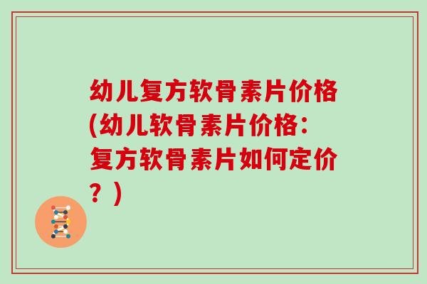 幼儿复方软骨素片价格(幼儿软骨素片价格:复方软骨素片如何定价?) 幼儿复方软骨素片价格(幼儿软骨素片价格:复方软骨素片如何定价?)