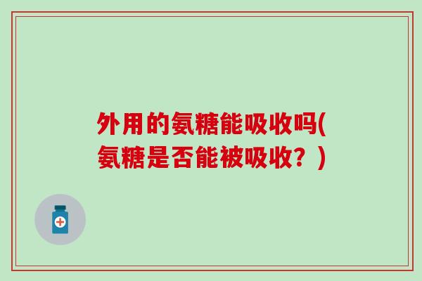 外用的氨糖能吸收吗(氨糖是否能被吸收?) 外用的氨糖能吸收吗(氨糖是否能被吸收?)