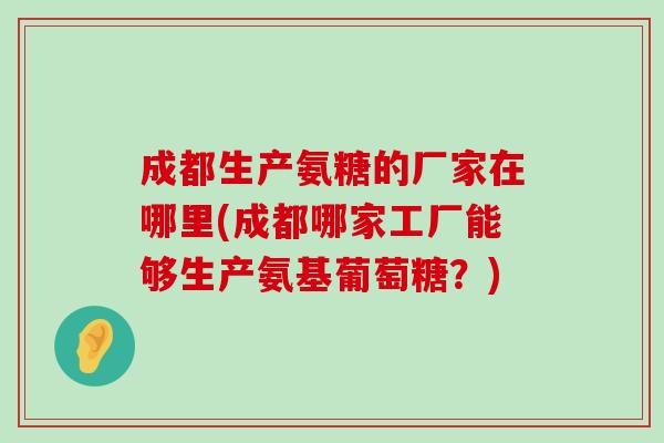 成都生产氨糖的厂家在哪里(成都哪家工厂能够生产氨基葡萄糖?) 成都生产氨糖的厂家在哪里(成都哪家工厂能够生产氨基葡萄糖?)