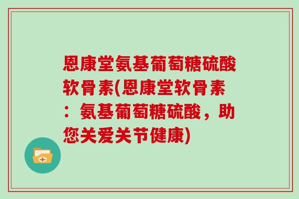 恩康堂氨基葡萄糖硫酸软骨素(恩康堂软骨素:氨基葡萄糖硫酸,助您关爱关节健康) 恩康堂氨基葡萄糖硫酸软骨素(恩康堂软骨素:氨基葡萄糖硫酸,助您关爱关节健康)