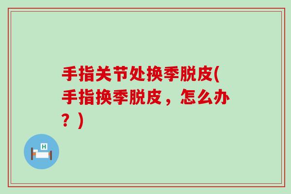 手指关节处换季脱皮(手指换季脱皮,怎么办?) 手指关节处换季脱皮(手指换季脱皮,怎么办?)