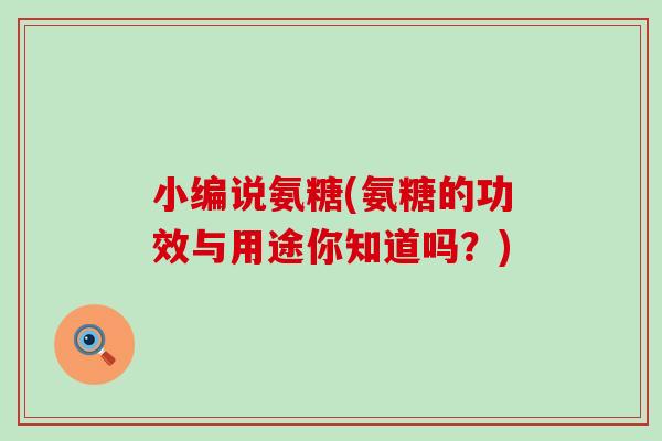 小编说氨糖(氨糖的功效与用途你知道吗?) 小编说氨糖(氨糖的功效与用途你知道吗?)