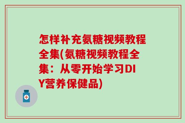 怎样补充氨糖视频教程全集(氨糖视频教程全集：从零开始学习DIY营养保健品)
